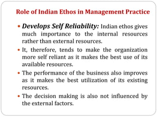 Role of Indian Ethos in Management Practice
 Develops Self Reliability: Indian ethos gives
much importance to the internal resources
rather than external resources.
 It, therefore, tends to make the organization
more self reliant as it makes the best use of its
available resources.
 The performance of the business also improves
as it makes the best utilization of its existing
resources.
 The decision making is also not influenced by
the external factors.
 