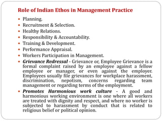 Role of Indian Ethos in Management Practice
 Planning.
 Recruitment & Selection.
 Healthy Relations.
 Responsibility & Accountability.
 Training & Development.
 Performance Appraisal.
 Workers Participation in Management.
 Grievance Redressal - Grievance or, Employee Grievance is a
formal complaint raised by an employee against a fellow
employee or manager, or even against the employer.
Employees usually file grievances for workplace harassment,
discrimination, nepotism, concerns regarding team
management or regarding terms of the employment.
 Promotes Harmonious work culture - A good and
harmonious working environment is one where all workers
are treated with dignity and respect, and where no worker is
subjected to harassment by conduct that is related to
religious belief or political opinion.
 