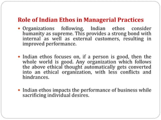 Role of Indian Ethos in Managerial Practices
 Organizations following, Indian ethos consider
humanity as supreme. This provides a strong bond with
internal as well as external customers, resulting in
improved performance.
 Indian ethos focuses on, if a person is good, then the
whole world is good. Any organization which follows
the above ethical thought automatically gets converted
into an ethical organization, with less conflicts and
hindrances.
 Indian ethos impacts the performance of business while
sacrificing individual desires.
 