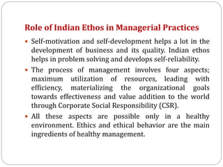Role of Indian Ethos in Managerial Practices
 Self-motivation and self-development helps a lot in the
development of business and its quality. Indian ethos
helps in problem solving and develops self-reliability.
 The process of management involves four aspects;
maximum utilization of resources, leading with
efficiency, materializing the organizational goals
towards effectiveness and value addition to the world
through Corporate Social Responsibility (CSR).
 All these aspects are possible only in a healthy
environment. Ethics and ethical behavior are the main
ingredients of healthy management.
 
