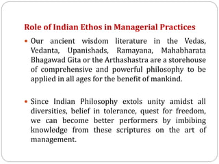 Role of Indian Ethos in Managerial Practices
 Our ancient wisdom literature in the Vedas,
Vedanta, Upanishads, Ramayana, Mahabharata
Bhagawad Gita or the Arthashastra are a storehouse
of comprehensive and powerful philosophy to be
applied in all ages for the benefit of mankind.
 Since Indian Philosophy extols unity amidst all
diversities, belief in tolerance, quest for freedom,
we can become better performers by imbibing
knowledge from these scriptures on the art of
management.
 