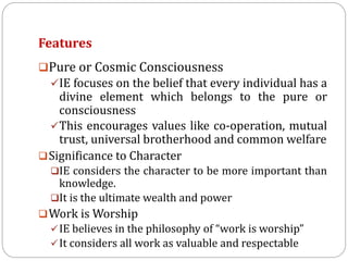 Features
Pure or Cosmic Consciousness
IE focuses on the belief that every individual has a
divine element which belongs to the pure or
consciousness
This encourages values like co-operation, mutual
trust, universal brotherhood and common welfare
Significance to Character
IE considers the character to be more important than
knowledge.
It is the ultimate wealth and power
Work is Worship
IE believes in the philosophy of “work is worship”
It considers all work as valuable and respectable
 
