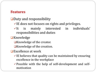 Features
Duty and responsibility
IE does not focuses on rights and privileges.
It is mainly interested in individuals’
responsibilities and duties
Knowledge
Knowledge of the creator.
Knowledge of the creation.
Excellence at work
IE believes that quality can be maintained by ensuring
excellence in the workplace
Possible with the help of self-development and self-
motivation
 
