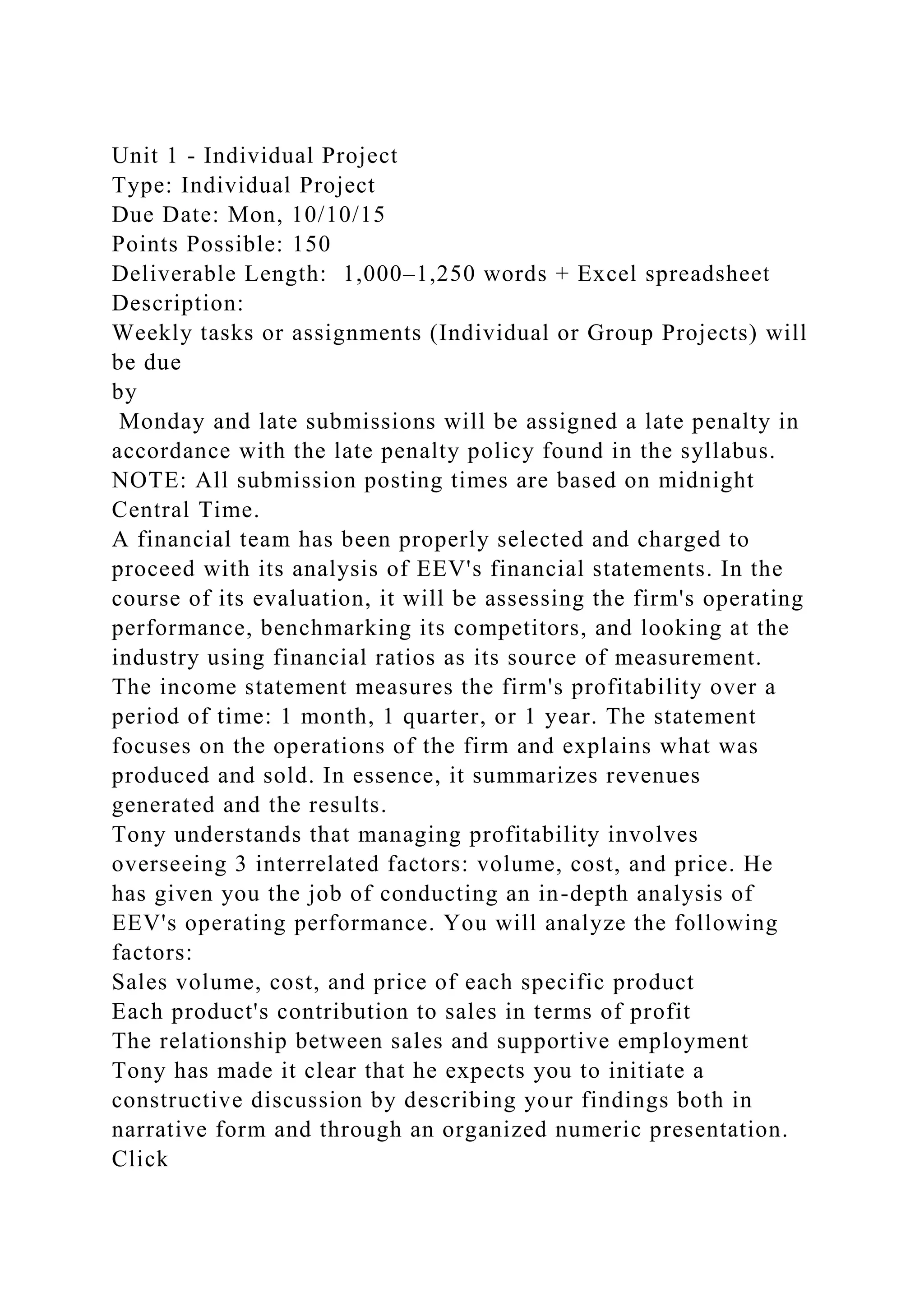 Unit 1 - Individual Project
Type: Individual Project
Due Date: Mon, 10/10/15
Points Possible: 150
Deliverable Length: 1,000–1,250 words + Excel spreadsheet
Description:
Weekly tasks or assignments (Individual or Group Projects) will
be due
by
Monday and late submissions will be assigned a late penalty in
accordance with the late penalty policy found in the syllabus.
NOTE: All submission posting times are based on midnight
Central Time.
A financial team has been properly selected and charged to
proceed with its analysis of EEV's financial statements. In the
course of its evaluation, it will be assessing the firm's operating
performance, benchmarking its competitors, and looking at the
industry using financial ratios as its source of measurement.
The income statement measures the firm's profitability over a
period of time: 1 month, 1 quarter, or 1 year. The statement
focuses on the operations of the firm and explains what was
produced and sold. In essence, it summarizes revenues
generated and the results.
Tony understands that managing profitability involves
overseeing 3 interrelated factors: volume, cost, and price. He
has given you the job of conducting an in-depth analysis of
EEV's operating performance. You will analyze the following
factors:
Sales volume, cost, and price of each specific product
Each product's contribution to sales in terms of profit
The relationship between sales and supportive employment
Tony has made it clear that he expects you to initiate a
constructive discussion by describing your findings both in
narrative form and through an organized numeric presentation.
Click
 