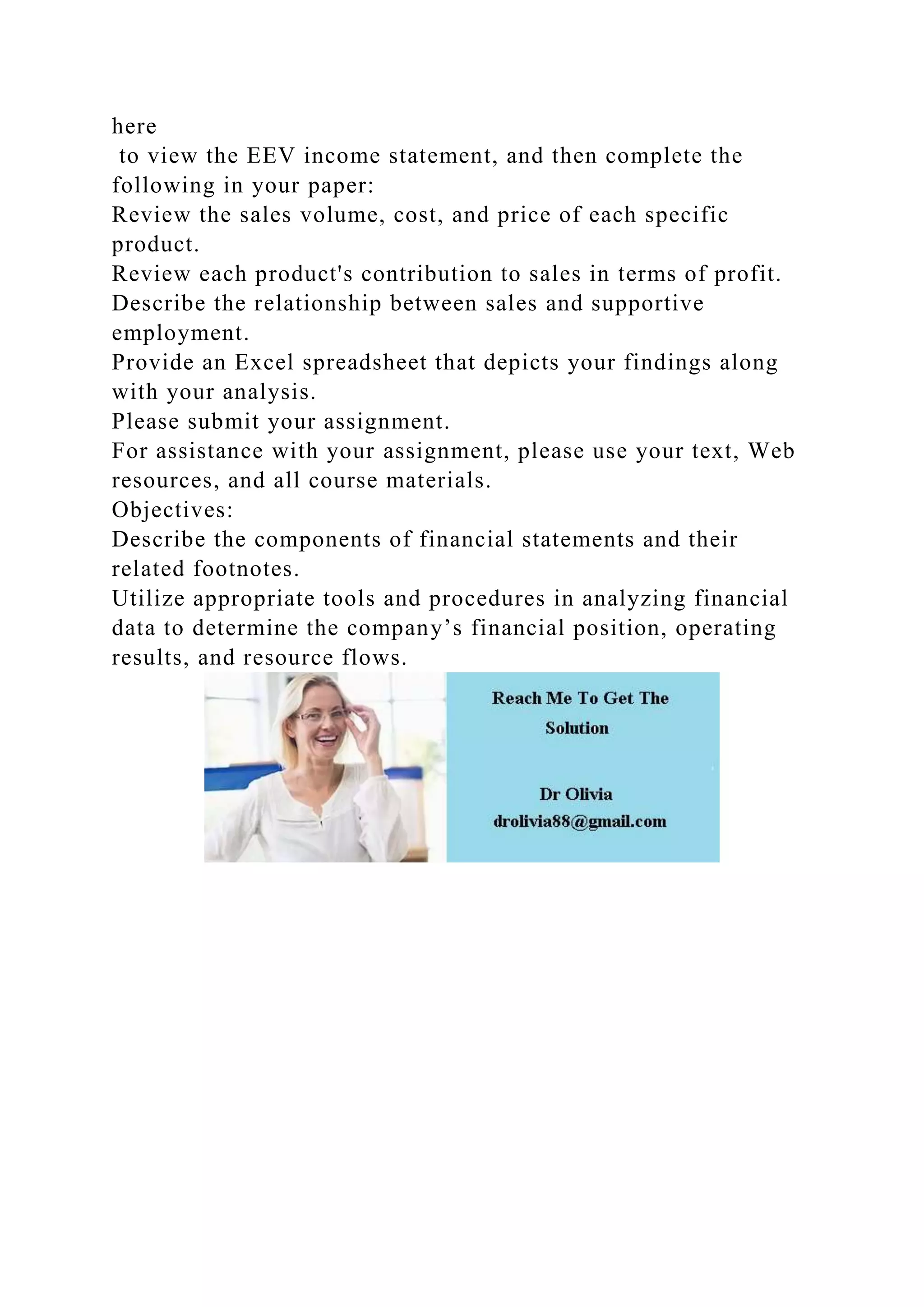 here
to view the EEV income statement, and then complete the
following in your paper:
Review the sales volume, cost, and price of each specific
product.
Review each product's contribution to sales in terms of profit.
Describe the relationship between sales and supportive
employment.
Provide an Excel spreadsheet that depicts your findings along
with your analysis.
Please submit your assignment.
For assistance with your assignment, please use your text, Web
resources, and all course materials.
Objectives:
Describe the components of financial statements and their
related footnotes.
Utilize appropriate tools and procedures in analyzing financial
data to determine the company’s financial position, operating
results, and resource flows.
 