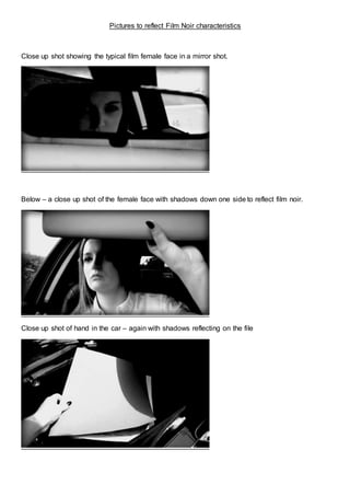 Pictures to reflect Film Noir characteristics
Close up shot showing the typical film female face in a mirror shot.
Below – a close up shot of the female face with shadows down one side to reflect film noir.
Close up shot of hand in the car – again with shadows reflecting on the file
 