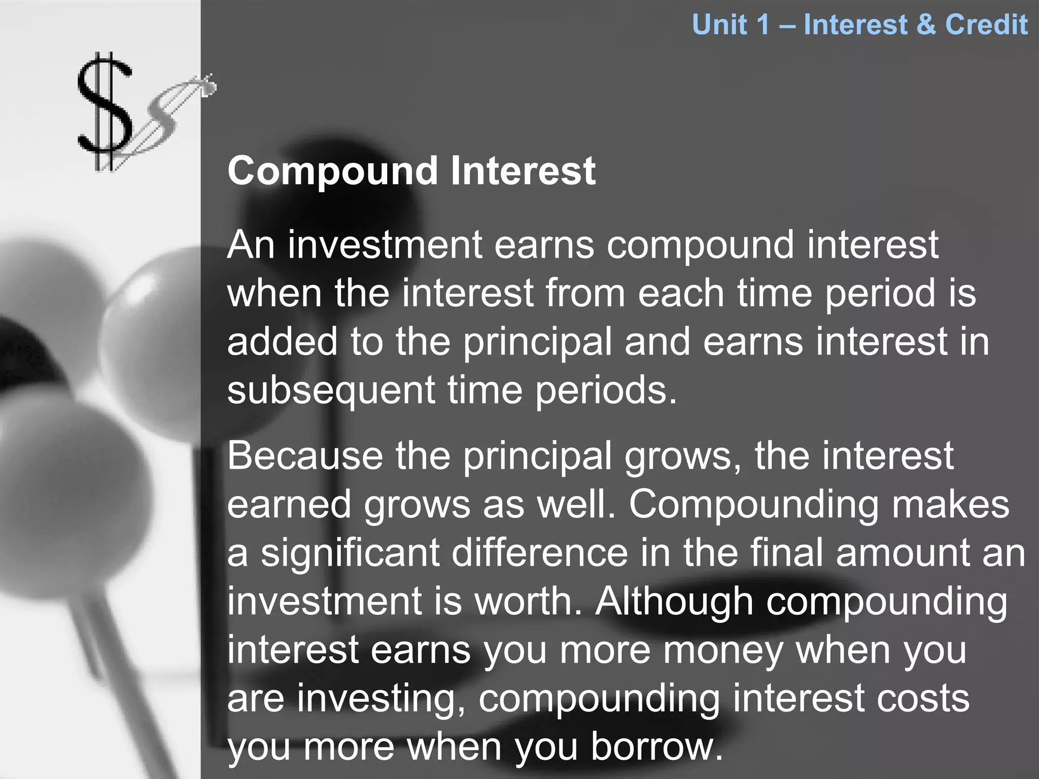 Unit 1 – Interest & Credit




Compound Interest
An investment earns compound interest
when the interest from each time period is
added to the principal and earns interest in
subsequent time periods.
Because the principal grows, the interest
earned grows as well. Compounding makes
a significant difference in the final amount an
investment is worth. Although compounding
interest earns you more money when you
are investing, compounding interest costs
you more when you borrow.
 