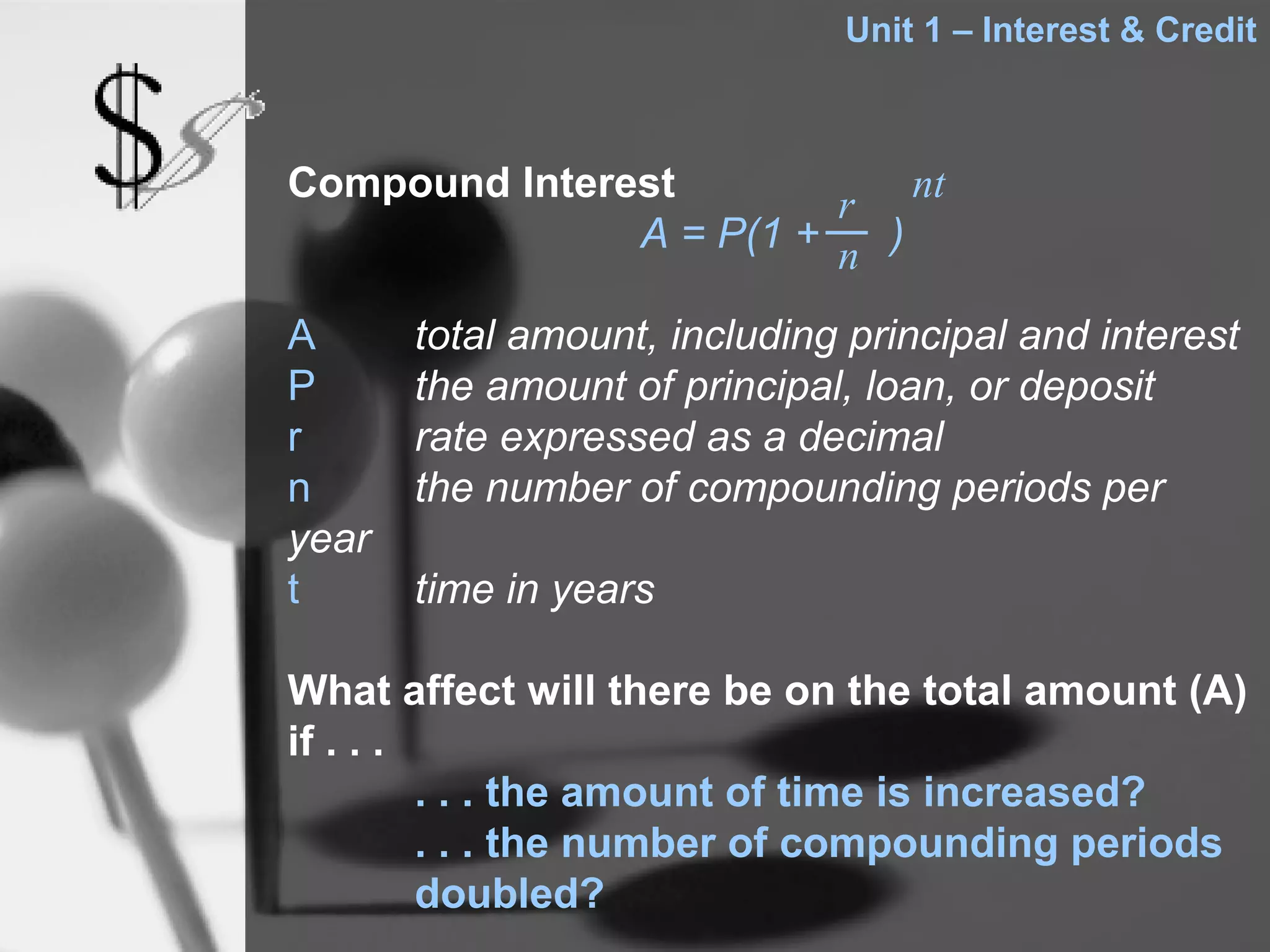 Unit 1 – Interest & Credit



Compound Interest        r nt
               A = P(1 + n )

A      total amount, including principal and interest
P      the amount of principal, loan, or deposit
r      rate expressed as a decimal
n      the number of compounding periods per
year
t      time in years

What affect will there be on the total amount (A)
if . . .
         . . . the amount of time is increased?
         . . . the number of compounding periods
         doubled?
 