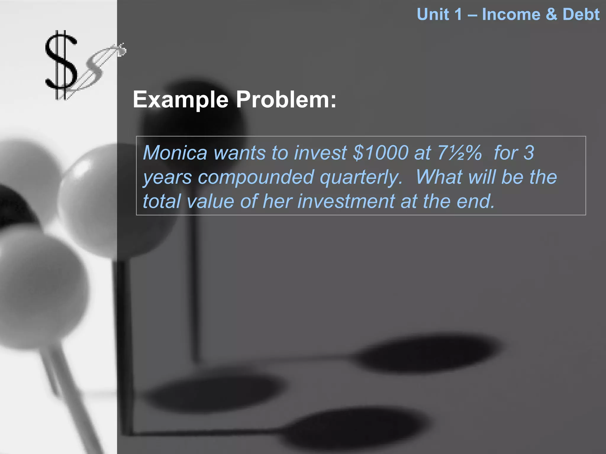 Unit 1 – Income & Debt




Example Problem:

Monica wants to invest $1000 at 7½% for 3
years compounded quarterly. What will be the
total value of her investment at the end.
 