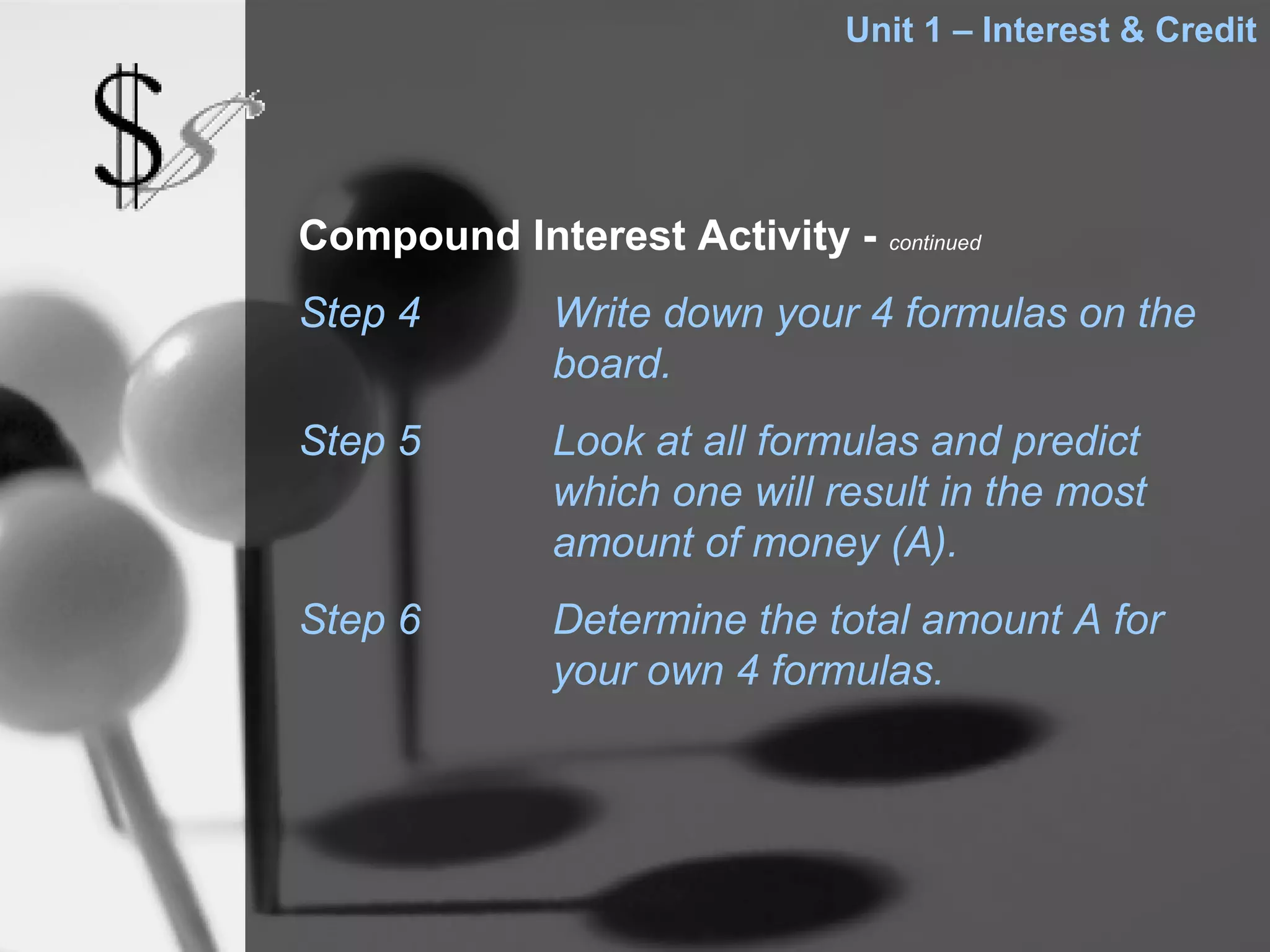 Unit 1 – Interest & Credit




Compound Interest Activity - continued
Step 4        Write down your 4 formulas on the
              board.
Step 5        Look at all formulas and predict
              which one will result in the most
              amount of money (A).
Step 6        Determine the total amount A for
              your own 4 formulas.
 