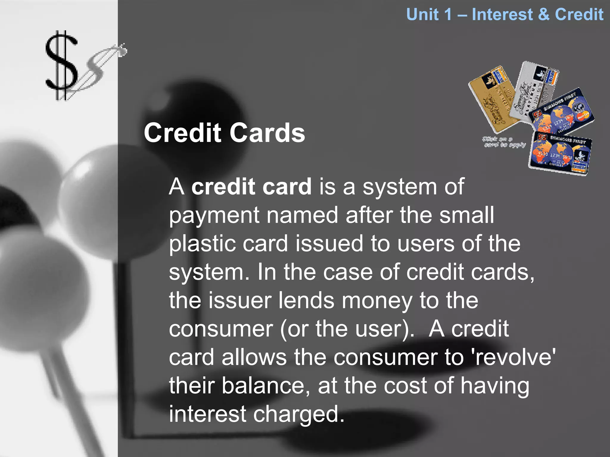 Unit 1 – Interest & Credit




Credit Cards
 A credit card is a system of
 payment named after the small
 plastic card issued to users of the
 system. In the case of credit cards,
 the issuer lends money to the
 consumer (or the user). A credit
 card allows the consumer to 'revolve'
 their balance, at the cost of having
 interest charged.
 