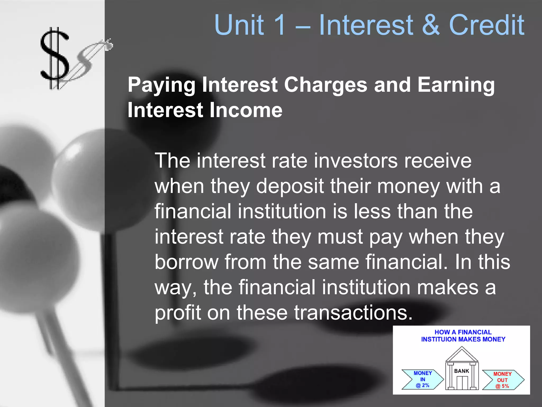 Unit 1 – Interest & Credit
Paying Interest Charges and Earning
Interest Income

  The interest rate investors receive
  when they deposit their money with a
  financial institution is less than the
  interest rate they must pay when they
  borrow from the same financial. In this
  way, the financial institution makes a
  profit on these transactions.
 