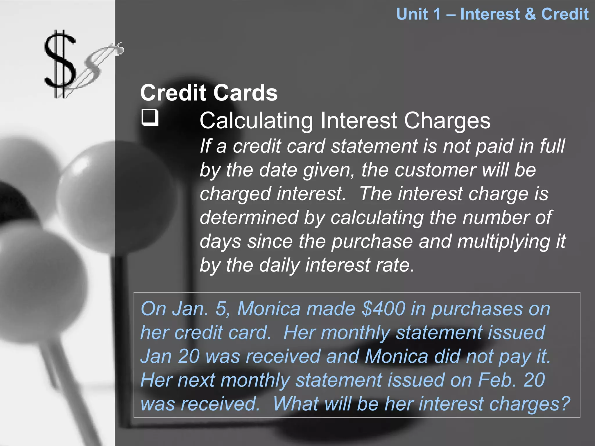 Unit 1 – Interest & Credit



Credit Cards
    Calculating Interest Charges
      If a credit card statement is not paid in full
      by the date given, the customer will be
      charged interest. The interest charge is
      determined by calculating the number of
      days since the purchase and multiplying it
      by the daily interest rate.

On Jan. 5, Monica made $400 in purchases on
her credit card. Her monthly statement issued
Jan 20 was received and Monica did not pay it.
Her next monthly statement issued on Feb. 20
was received. What will be her interest charges?
 