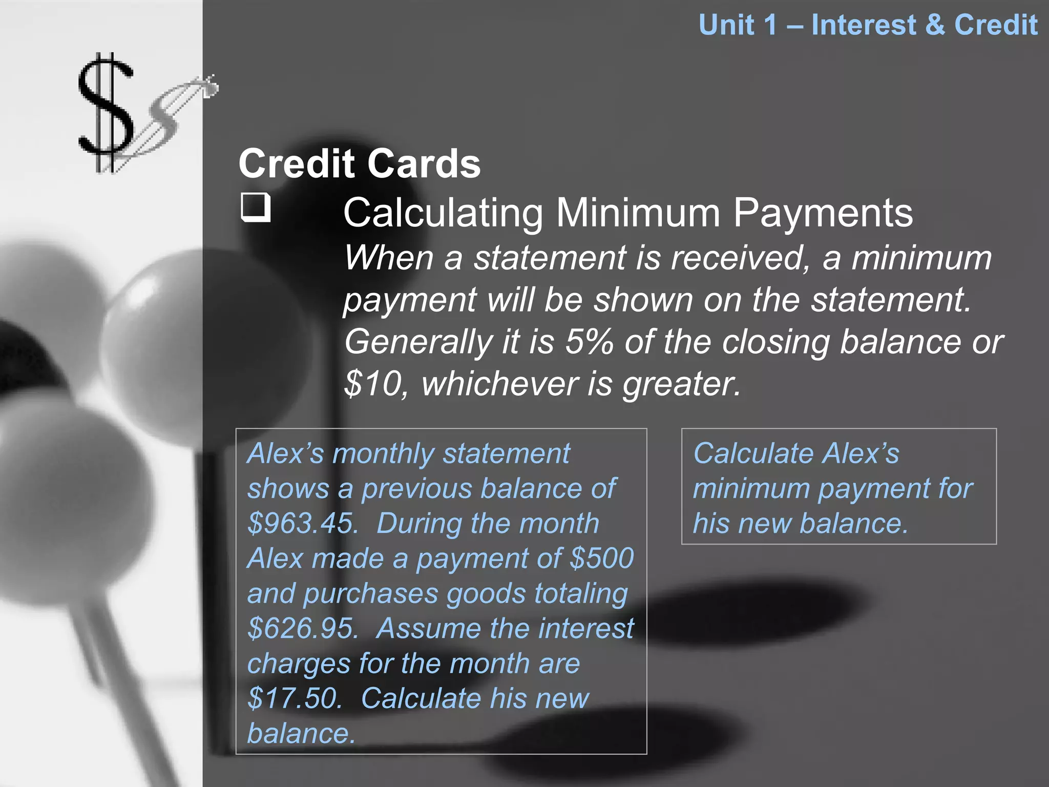 Unit 1 – Interest & Credit



Credit Cards
    Calculating Minimum Payments
      When a statement is received, a minimum
      payment will be shown on the statement.
      Generally it is 5% of the closing balance or
      $10, whichever is greater.
Alex’s monthly statement       Calculate Alex’s
shows a previous balance of    minimum payment for
$963.45. During the month      his new balance.
Alex made a payment of $500
and purchases goods totaling
$626.95. Assume the interest
charges for the month are
$17.50. Calculate his new
balance.
 