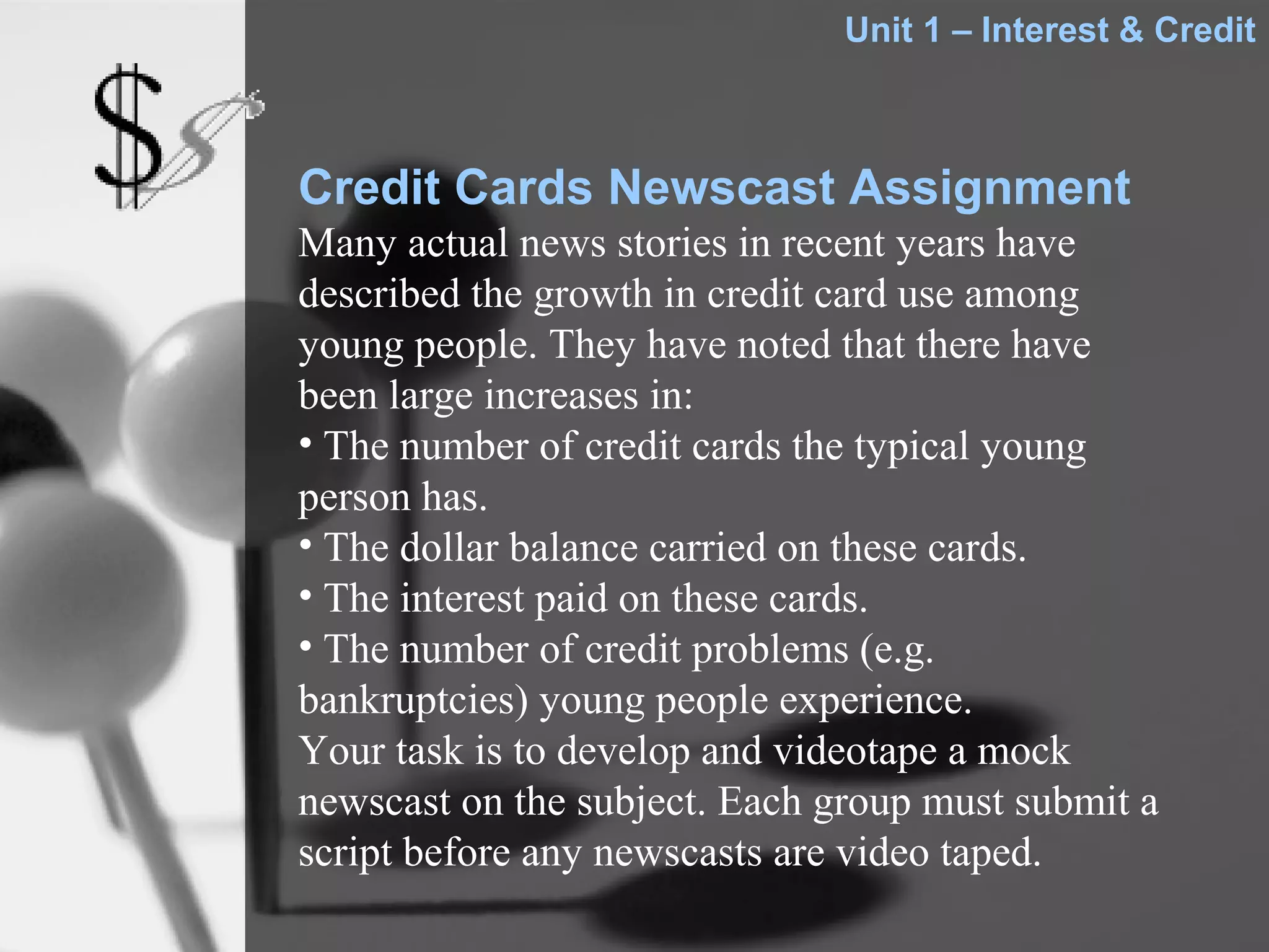 Unit 1 – Interest & Credit



Credit Cards Newscast Assignment
Many actual news stories in recent years have
described the growth in credit card use among
young people. They have noted that there have
been large increases in:
• The number of credit cards the typical young
person has.
• The dollar balance carried on these cards.
• The interest paid on these cards.
• The number of credit problems (e.g.
bankruptcies) young people experience.
Your task is to develop and videotape a mock
newscast on the subject. Each group must submit a
script before any newscasts are video taped.
 