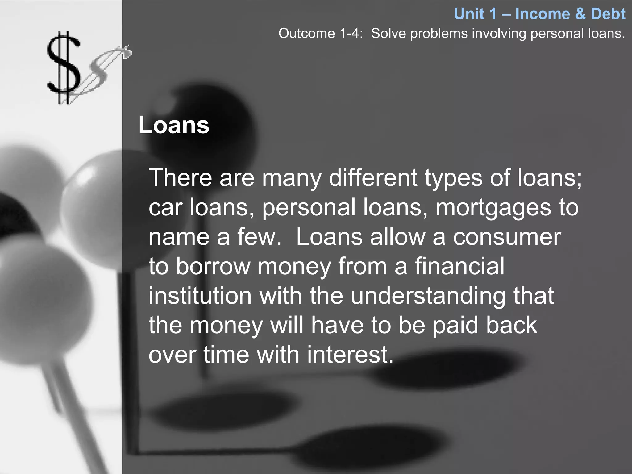 Unit 1 – Income & Debt
           Outcome 1-4: Solve problems involving personal loans.




Loans

There are many different types of loans;
car loans, personal loans, mortgages to
name a few. Loans allow a consumer
to borrow money from a financial
institution with the understanding that
the money will have to be paid back
over time with interest.
 