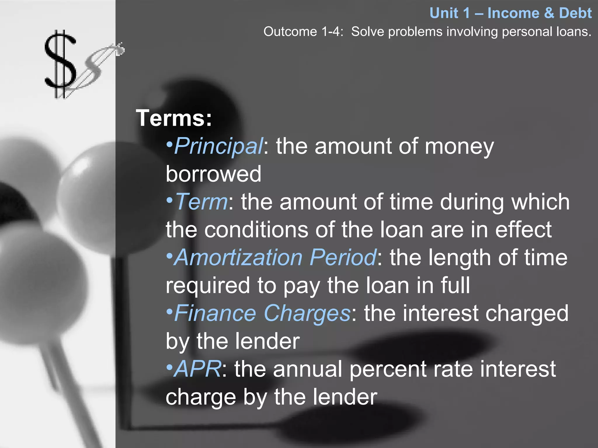 Unit 1 – Income & Debt
            Outcome 1-4: Solve problems involving personal loans.




Terms:
  •Principal: the amount of money
  borrowed
  •Term: the amount of time during which
  the conditions of the loan are in effect
  •Amortization Period: the length of time
  required to pay the loan in full
  •Finance Charges: the interest charged
  by the lender
  •APR: the annual percent rate interest
  charge by the lender
 