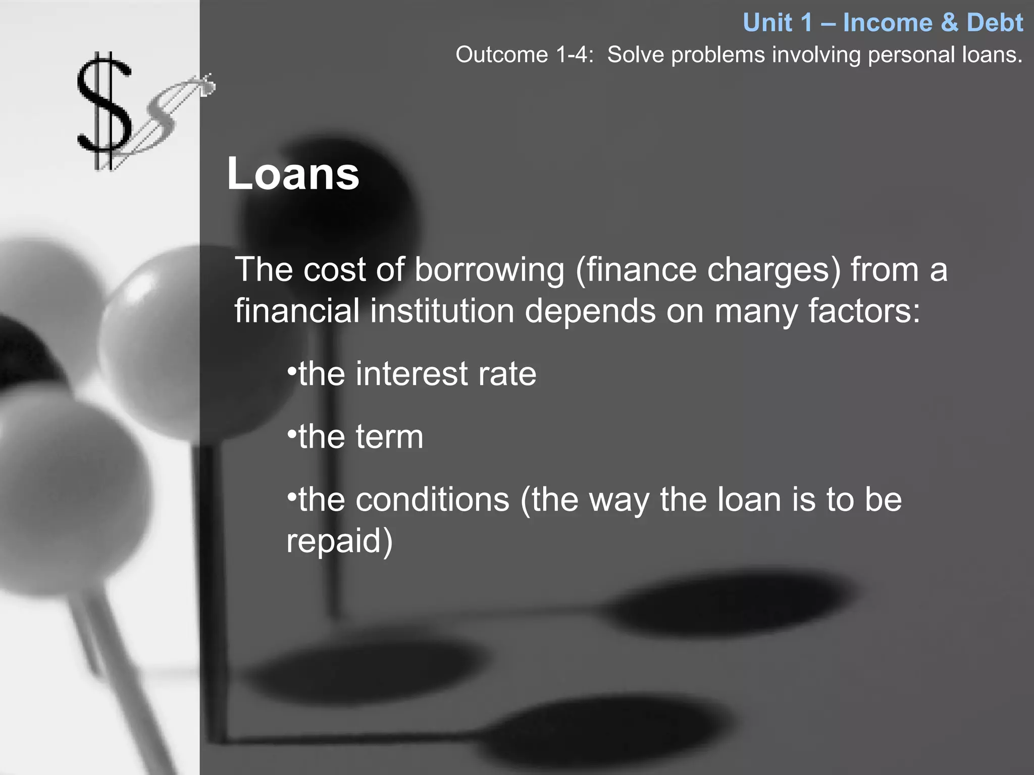Unit 1 – Income & Debt
               Outcome 1-4: Solve problems involving personal loans.




Loans

The cost of borrowing (finance charges) from a
financial institution depends on many factors:
   •the interest rate
   •the term
   •the conditions (the way the loan is to be
   repaid)
 