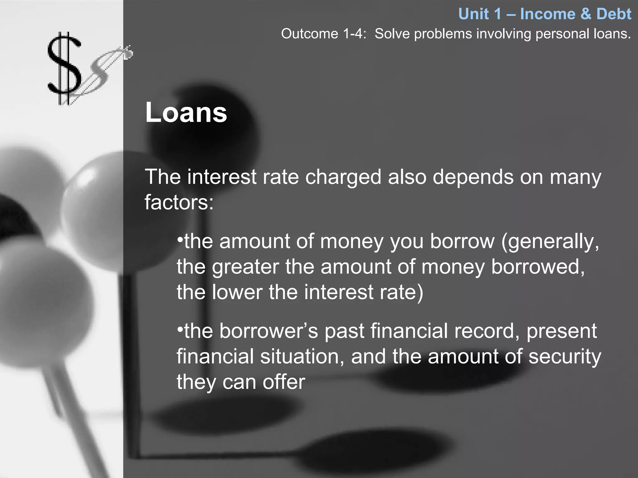 Unit 1 – Income & Debt
              Outcome 1-4: Solve problems involving personal loans.




Loans

The interest rate charged also depends on many
factors:
   •the amount of money you borrow (generally,
   the greater the amount of money borrowed,
   the lower the interest rate)
   •the borrower’s past financial record, present
   financial situation, and the amount of security
   they can offer
 