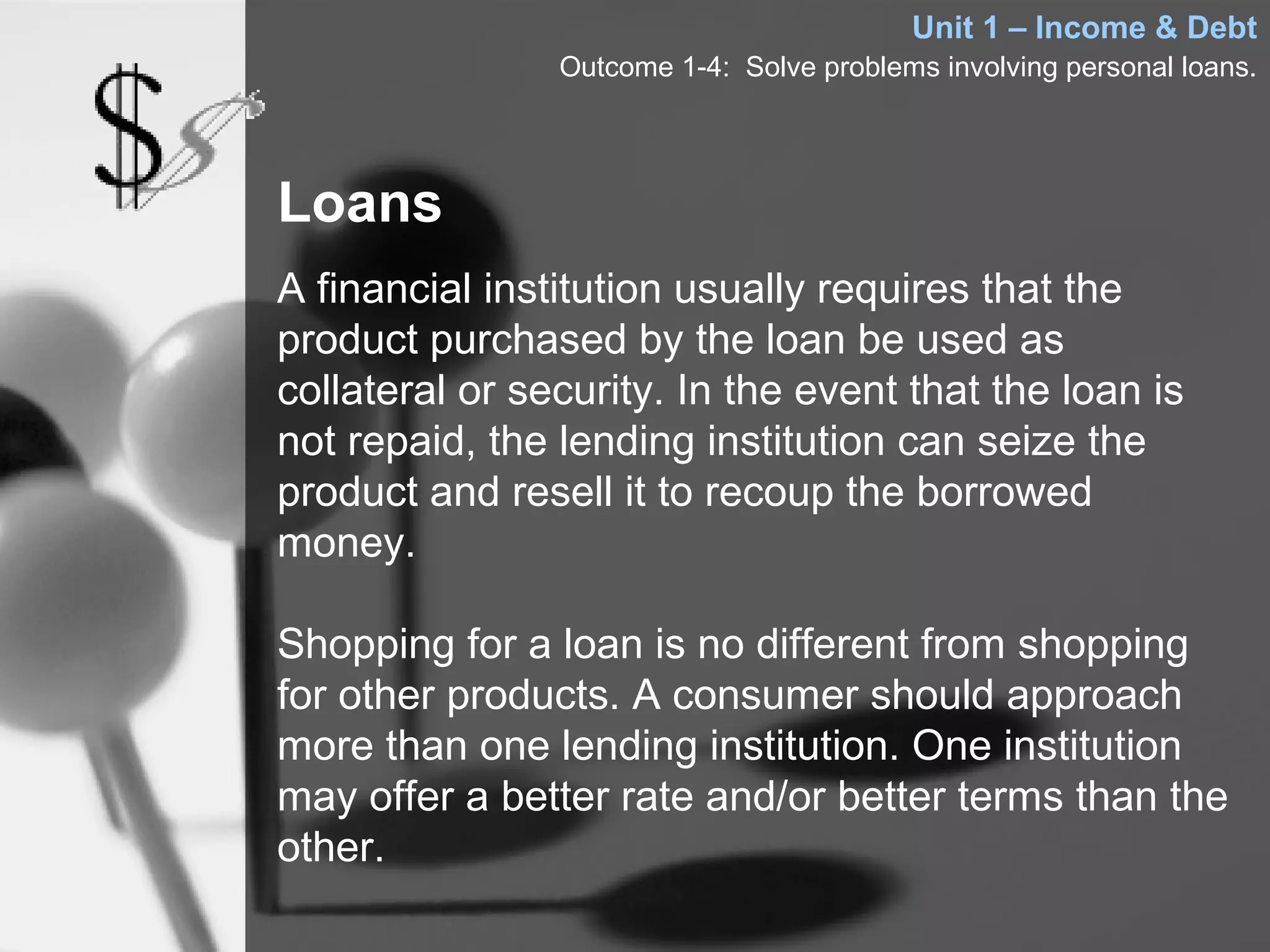 Unit 1 – Income & Debt
                Outcome 1-4: Solve problems involving personal loans.




Loans
A financial institution usually requires that the
product purchased by the loan be used as
collateral or security. In the event that the loan is
not repaid, the lending institution can seize the
product and resell it to recoup the borrowed
money.

Shopping for a loan is no different from shopping
for other products. A consumer should approach
more than one lending institution. One institution
may offer a better rate and/or better terms than the
other.
 