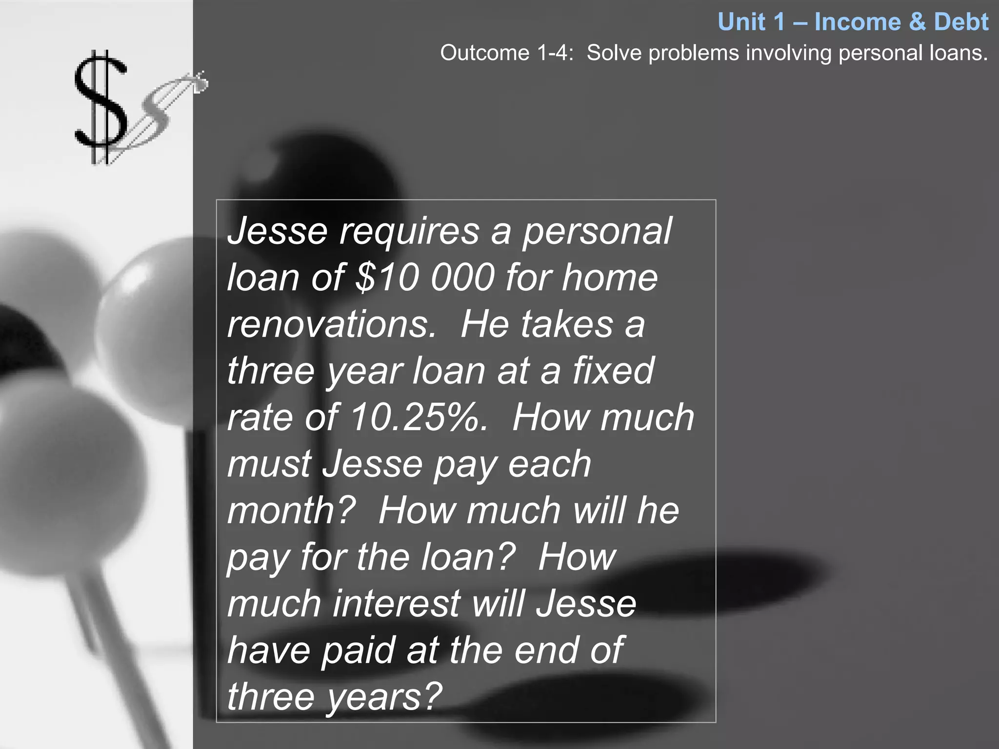 Unit 1 – Income & Debt
           Outcome 1-4: Solve problems involving personal loans.




Jesse requires a personal
loan of $10 000 for home
renovations. He takes a
three year loan at a fixed
rate of 10.25%. How much
must Jesse pay each
month? How much will he
pay for the loan? How
much interest will Jesse
have paid at the end of
three years?
 