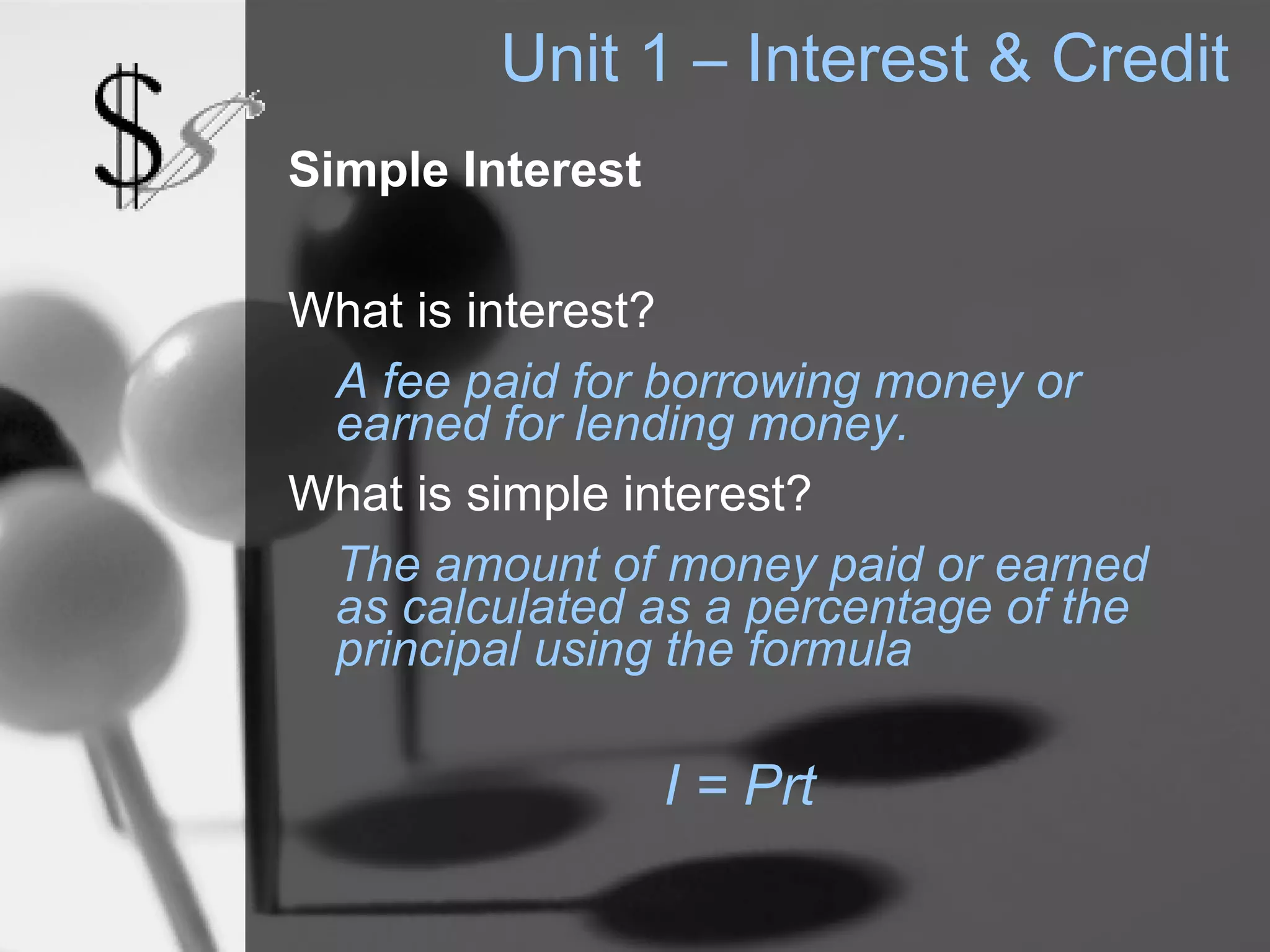 Unit 1 – Interest & Credit
Simple Interest

What is interest?
 A fee paid for borrowing money or
 earned for lending money.
What is simple interest?
 The amount of money paid or earned
 as calculated as a percentage of the
 principal using the formula

                  I = Prt
 