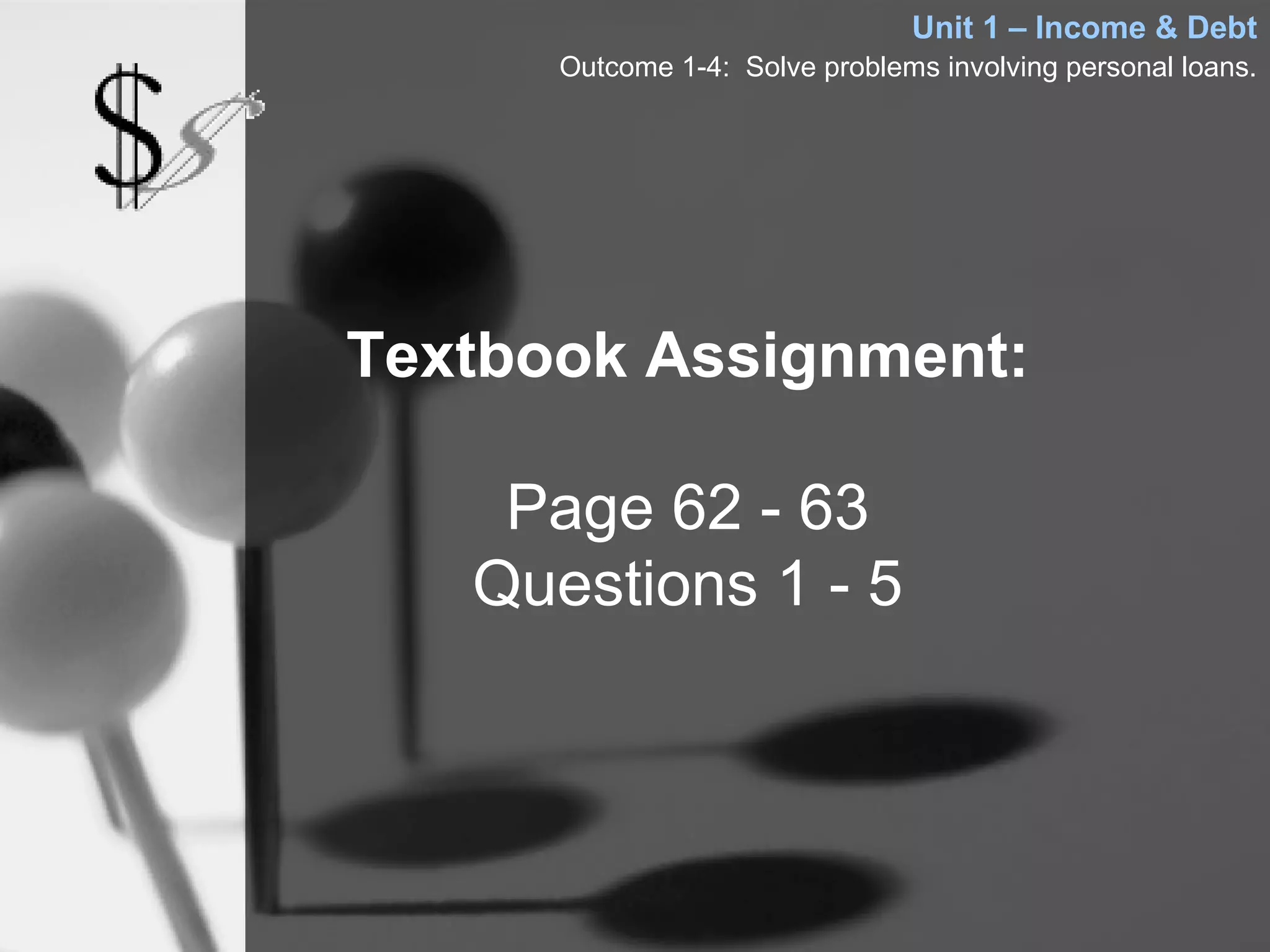 Unit 1 – Income & Debt
      Outcome 1-4: Solve problems involving personal loans.




Textbook Assignment:

    Page 62 - 63
   Questions 1 - 5
 
