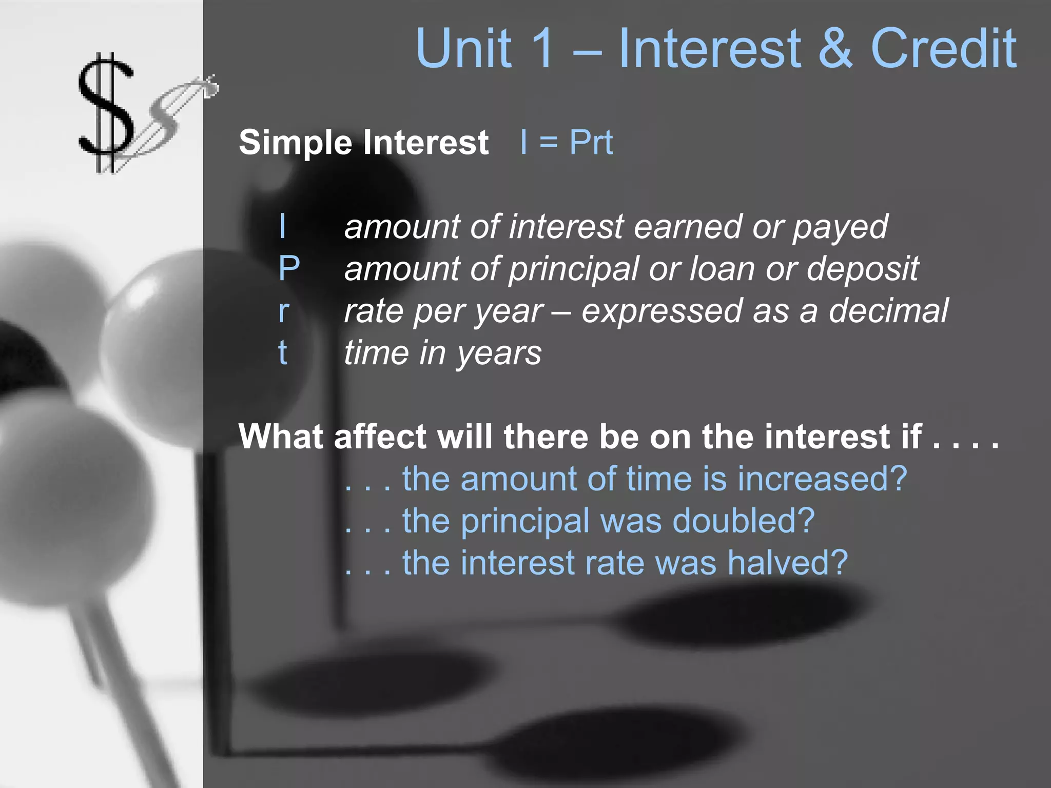 Unit 1 – Interest & Credit
Simple Interest I = Prt

  I    amount of interest earned or payed
  P    amount of principal or loan or deposit
  r    rate per year – expressed as a decimal
  t    time in years

What affect will there be on the interest if . . . .
      . . . the amount of time is increased?
      . . . the principal was doubled?
      . . . the interest rate was halved?
 