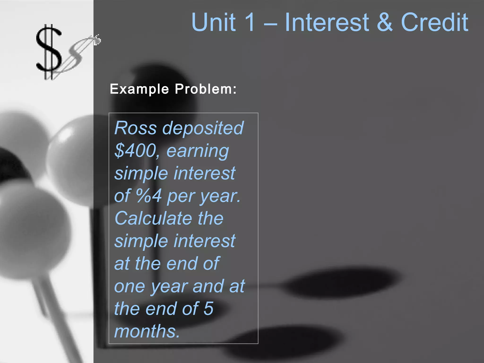 Unit 1 – Interest & Credit

Example Problem:


Ross deposited
$400, earning
simple interest
of %4 per year.
Calculate the
simple interest
at the end of
one year and at
the end of 5
months.
 