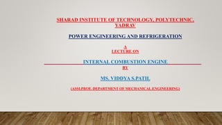 SHARAD INSTITUTE OF TECHNOLOGY, POLYTECHNIC,
YADRAV
POWER ENGINEERING AND REFRIGERATION
A
LECTURE ON
INTERNAL COMBUSTION ENGINE
BY
MS. VIDDYA S.PATIL
(ASSI.PROF. DEPARTMENT OF MECHANICAL ENGINEERING)
 