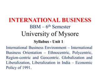 INTERNATIONAL BUSINESS
BBM – 6th Semester
University of Mysore
Syllabus - Unit 1:
International Business Environment – International
Business Orientation – Ethnocentric, Polycentric,
Region-centric and Geocentric. Globalization and
Liberalization, Liberalization in India – Economic
Policy of 1991.
 