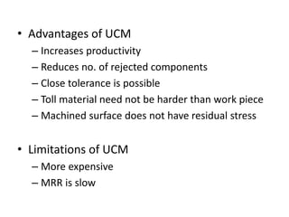 • Advantages of UCM
– Increases productivity
– Reduces no. of rejected components
– Close tolerance is possible
– Toll material need not be harder than work piece
– Machined surface does not have residual stress
• Limitations of UCM
– More expensive
– MRR is slow
 