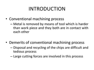 INTRODUCTION
• Conventional machining process
– Metal is removed by means of tool which is harder
than work piece and they both are in contact with
each other
• Demerits of conventional machining process
– Disposal and recycling of the chips are difficult and
tedious process
– Large cutting forces are involved in this process
 