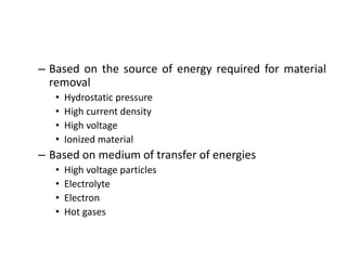 – Based on the source of energy required for material
removal
• Hydrostatic pressure
• High current density
• High voltage
• Ionized material
– Based on medium of transfer of energies
• High voltage particles
• Electrolyte
• Electron
• Hot gases
 