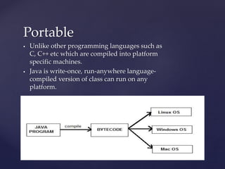 Portable
 Unlike other programming languages such as
C, C++ etc which are compiled into platform
specific machines.
 Java is write-once, run-anywhere language-
compiled version of class can run on any
platform.
Platform Independent
 