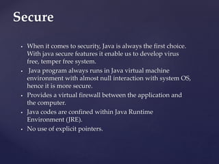  When it comes to security, Java is always the first choice.
With java secure features it enable us to develop virus
free, temper free system.
 Java program always runs in Java virtual machine
environment with almost null interaction with system OS,
hence it is more secure.
 Provides a virtual firewall between the application and
the computer.
 Java codes are confined within Java Runtime
Environment (JRE).
 No use of explicit pointers.
Secure
 