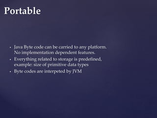  Java Byte code can be carried to any platform.
No implementation dependent features.
 Everything related to storage is predefined,
example: size of primitive data types
 Byte codes are interpeted by JVM
Portable
 