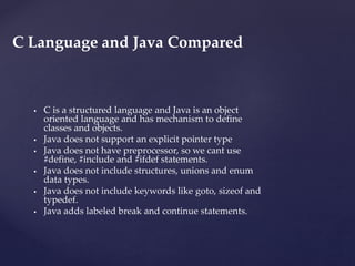  C is a structured language and Java is an object
oriented language and has mechanism to define
classes and objects.
 Java does not support an explicit pointer type
 Java does not have preprocessor, so we cant use
#define, #include and #ifdef statements.
 Java does not include structures, unions and enum
data types.
 Java does not include keywords like goto, sizeof and
typedef.
 Java adds labeled break and continue statements.
C Language and Java Compared
 