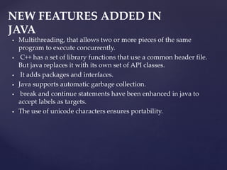  Multithreading, that allows two or more pieces of the same
program to execute concurrently.
 C++ has a set of library functions that use a common header file.
But java replaces it with its own set of API classes.
 It adds packages and interfaces.
 Java supports automatic garbage collection.
 break and continue statements have been enhanced in java to
accept labels as targets.
 The use of unicode characters ensures portability.
NEW FEATURES ADDED IN
JAVA
 