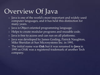  Java is one of the world's most important and widely used
computer languages, and it has held this distinction for
many years.
 Java is Object oriented programming language.
 Helps to create modular programs and reusable code.
 Java is free to access and can run on all platforms.
 Java was developed by James Gosling, Patrick Naughton,
Mike Sheridan at Sun Microsystems Inc. in 1991.
 The initial name was Oak but it was renamed to Java in
1995 as OAK was a registered trademark of another Tech
company.
Overview Of Java
 