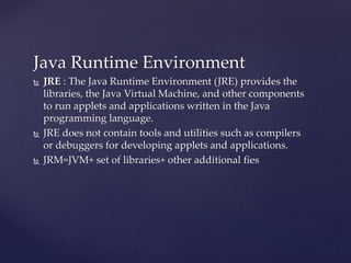 Java Runtime Environment
 JRE : The Java Runtime Environment (JRE) provides the
libraries, the Java Virtual Machine, and other components
to run applets and applications written in the Java
programming language.
 JRE does not contain tools and utilities such as compilers
or debuggers for developing applets and applications.
 JRM=JVM+ set of libraries+ other additional fies
 