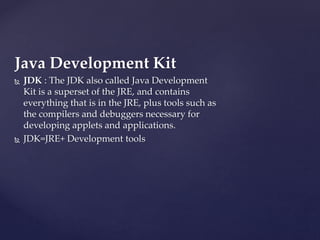 Java Development Kit
 JDK : The JDK also called Java Development
Kit is a superset of the JRE, and contains
everything that is in the JRE, plus tools such as
the compilers and debuggers necessary for
developing applets and applications.
 JDK=JRE+ Development tools
 