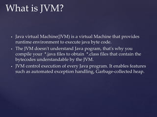 Java virtual Machine(JVM) is a virtual Machine that provides
runtime environment to execute java byte code.
 The JVM doesn't understand Java pogram, that's why you
compile your *.java files to obtain *.class files that contain the
bytecodes understandable by the JVM.
 JVM control execution of every Java program. It enables features
such as automated exception handling, Garbage-collected heap.
What is JVM?
 