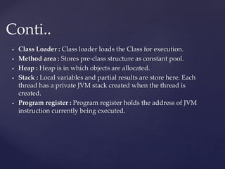  Class Loader : Class loader loads the Class for execution.
 Method area : Stores pre-class structure as constant pool.
 Heap : Heap is in which objects are allocated.
 Stack : Local variables and partial results are store here. Each
thread has a private JVM stack created when the thread is
created.
 Program register : Program register holds the address of JVM
instruction currently being executed.
Conti..
 