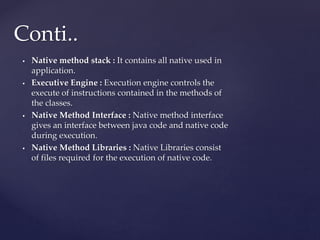  Native method stack : It contains all native used in
application.
 Executive Engine : Execution engine controls the
execute of instructions contained in the methods of
the classes.
 Native Method Interface : Native method interface
gives an interface between java code and native code
during execution.
 Native Method Libraries : Native Libraries consist
of files required for the execution of native code.
Conti..
 