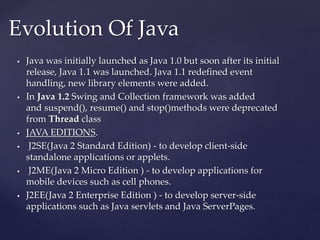  Java was initially launched as Java 1.0 but soon after its initial
release, Java 1.1 was launched. Java 1.1 redefined event
handling, new library elements were added.
 In Java 1.2 Swing and Collection framework was added
and suspend(), resume() and stop()methods were deprecated
from Thread class
 JAVA EDITIONS.
 J2SE(Java 2 Standard Edition) - to develop client-side
standalone applications or applets.
 J2ME(Java 2 Micro Edition ) - to develop applications for
mobile devices such as cell phones.
 J2EE(Java 2 Enterprise Edition ) - to develop server-side
applications such as Java servlets and Java ServerPages.
Evolution Of Java
 