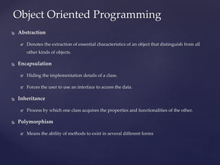  Abstraction
 Denotes the extraction of essential characteristics of an object that distinguish from all
other kinds of objects.
 Encapsulation
 Hiding the implementation details of a class.
 Forces the user to use an interface to access the data.
 Inheritance
 Process by which one class acquires the properties and functionalities of the other.
 Polymorphism
 Means the ability of methods to exist in several different forms
Object Oriented Programming
 