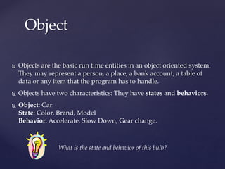 Object
31
 Objects are the basic run time entities in an object oriented system.
They may represent a person, a place, a bank account, a table of
data or any item that the program has to handle.
 Objects have two characteristics: They have states and behaviors.
 Object: Car
State: Color, Brand, Model
Behavior: Accelerate, Slow Down, Gear change.
What is the state and behavior of this bulb?
 