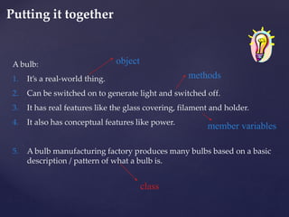 A bulb:
1. It’s a real-world thing.
2. Can be switched on to generate light and switched off.
3. It has real features like the glass covering, filament and holder.
4. It also has conceptual features like power.
5. A bulb manufacturing factory produces many bulbs based on a basic
description / pattern of what a bulb is.
object
methods
member variables
class
Putting it together
32
 
