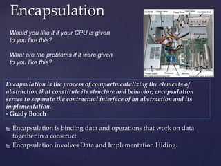 Encapsulation
36
 Encapsulation is binding data and operations that work on data
together in a construct.
 Encapsulation involves Data and Implementation Hiding.
Would you like it if your CPU is given
to you like this?
What are the problems if it were given
to you like this?
Encapsulation is the process of compartmentalizing the elements of
abstraction that constitute its structure and behavior; encapsulation
serves to separate the contractual interface of an abstraction and its
implementation.
- Grady Booch
 